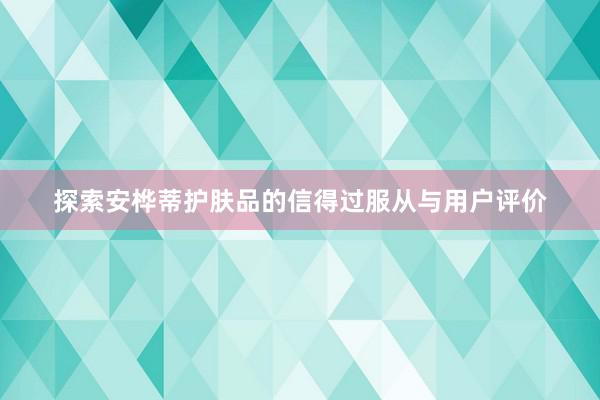 探索安桦蒂护肤品的信得过服从与用户评价